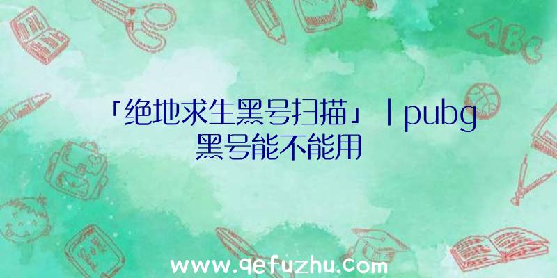 「绝地求生黑号扫描」|pubg黑号能不能用